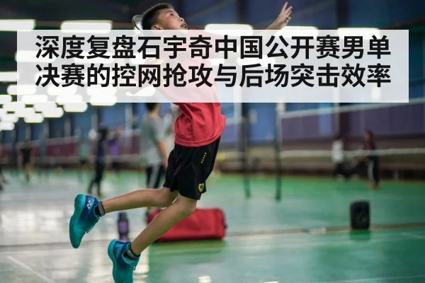 深度复盘石宇奇中国公开赛男单决赛的控网抢攻与后场突击效率 - kaiyun