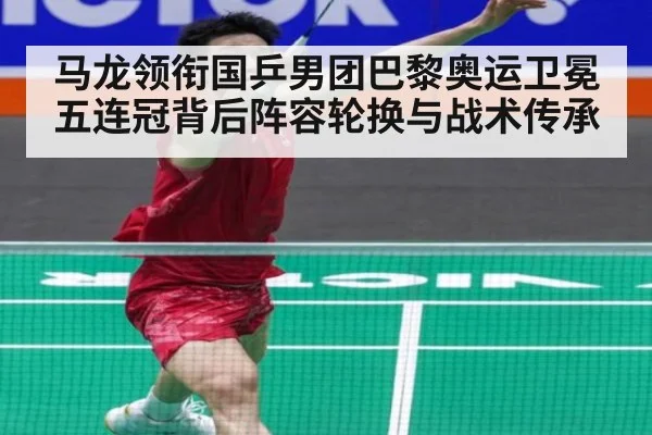 马龙领衔国乒男团巴黎奥运卫冕 五连冠背后阵容轮换与战术传承